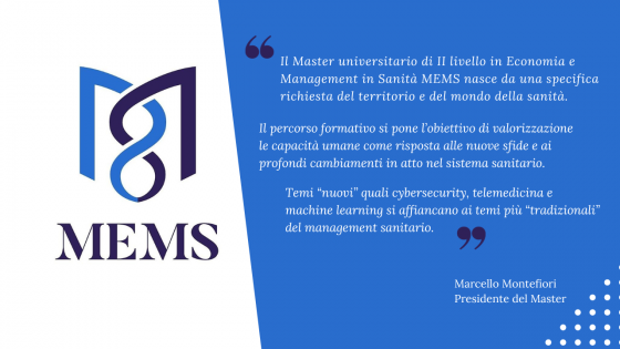 Il Master universitario di II livello in Economia e Management in Sanità MEMS nasce da una specifica richiesta del territorio e del mondo della sanità. Il percorso formativo si pone l’obiettivo di valorizzazione le capacità umane come risposta alle nuove sfide e ai profondi cambiamenti in atto nel sistema sanitario. Temi “nuovi” quali cybersecurity, telemedicina e machine learning si affiancano ai temi più “tradizionali” del management sanitario. 